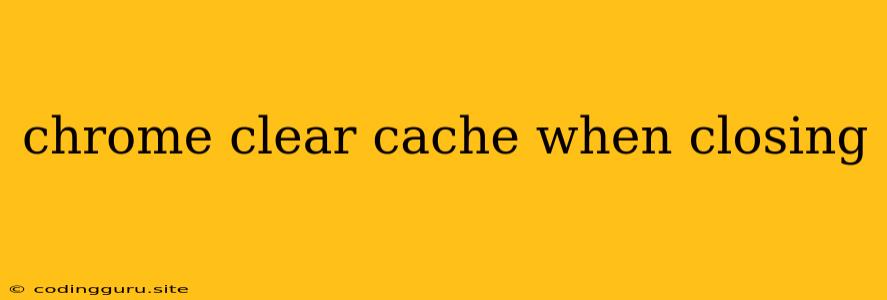 Chrome Clear Cache When Closing