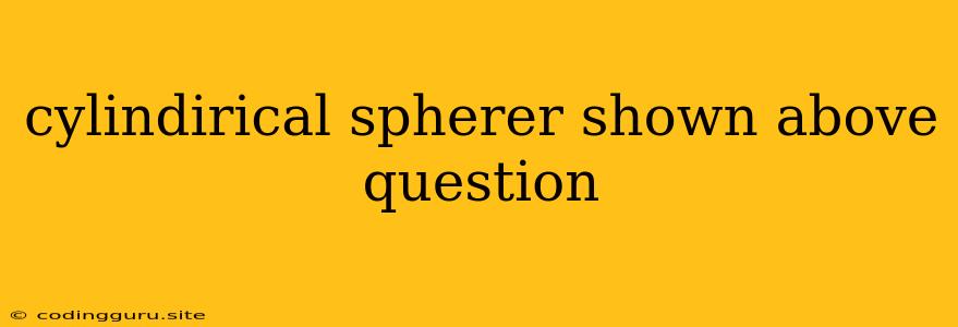 Cylindirical Spherer Shown Above Question