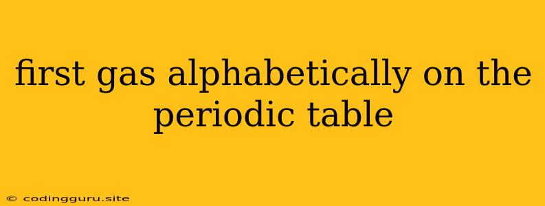 First Gas Alphabetically On The Periodic Table