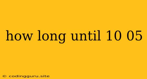 How Long Until 10 05