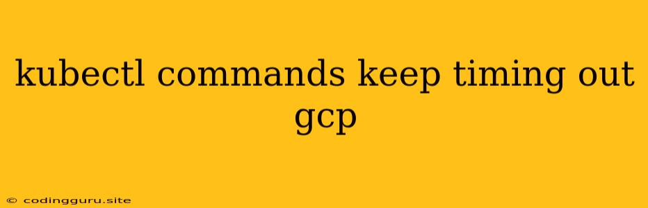 Kubectl Commands Keep Timing Out Gcp