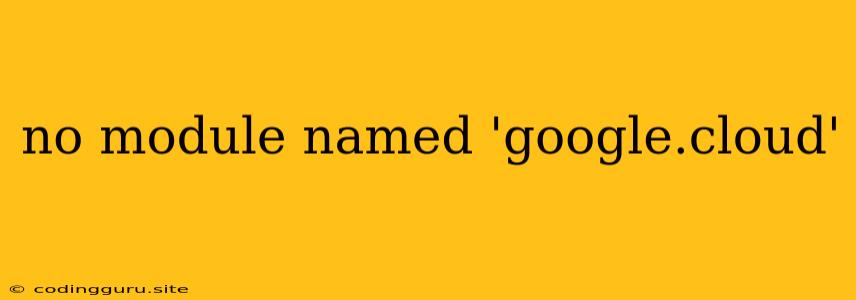 No Module Named 'google.cloud'