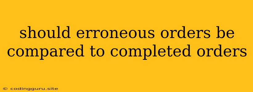 Should Erroneous Orders Be Compared To Completed Orders