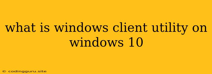 What Is Windows Client Utility On Windows 10