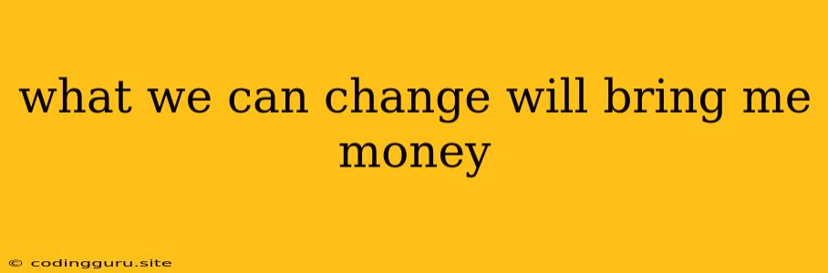 What We Can Change Will Bring Me Money